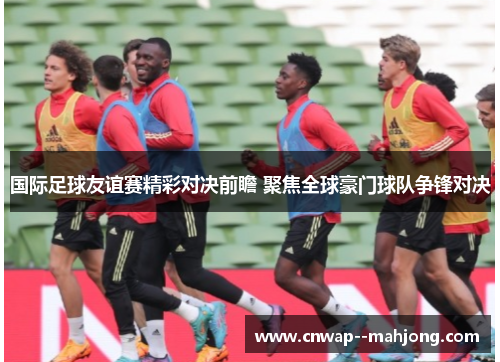 国际足球友谊赛精彩对决前瞻 聚焦全球豪门球队争锋对决