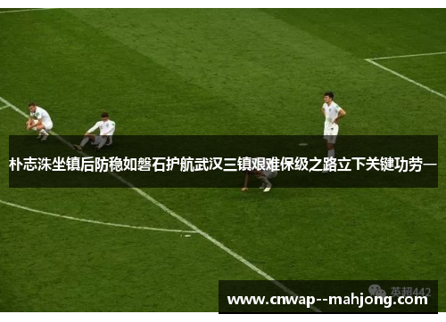 朴志洙坐镇后防稳如磐石护航武汉三镇艰难保级之路立下关键功劳一